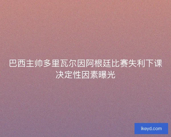 巴西主帅多里瓦尔因阿根廷比赛失利下课决定性因素曝光