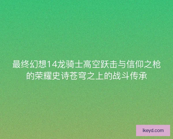 最终幻想14龙骑士高空跃击与信仰之枪的荣耀史诗苍穹之上的战斗传承